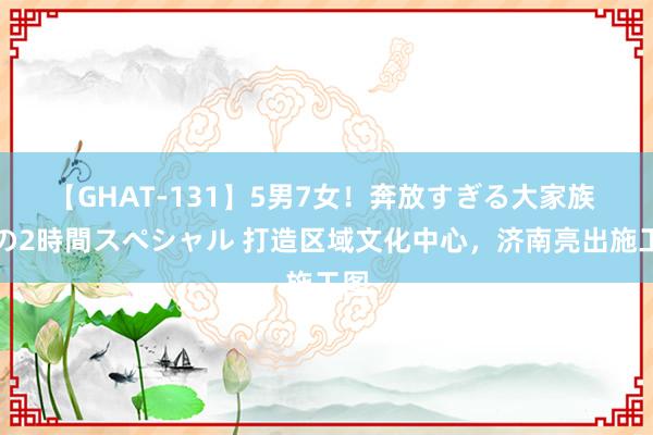 【GHAT-131】5男7女！奔放すぎる大家族 春の2時間スペシャル 打造区域文化中心，济南亮出施工图