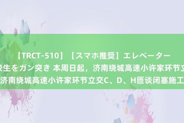 【TRCT-510】【スマホ推奨】エレベーターに挟まれたデカ尻女子校生をガン突き 本周日起，济南绕城高速小许家环节立交C、D、H匝谈闭塞施工