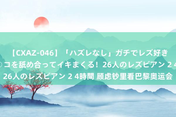 【CXAZ-046】「ハズレなし」ガチでレズ好きなお姉さんたちがオマ○コを舐め合ってイキまくる！26人のレズビアン 2 4時間 顾虑钞里看巴黎奥运会