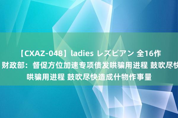 【CXAZ-048】ladies レズビアン 全16作品 PartIV 4時間 财政部：督促方位加速专项债发哄骗用进程 鼓吹尽快造成什物作事量