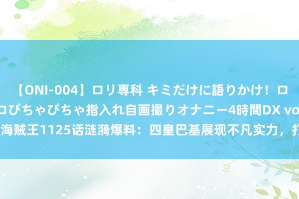 【ONI-004】ロリ専科 キミだけに語りかけ！ロリっ娘20人！オマ●コぴちゃぴちゃ指入れ自画撮りオナニー4時間DX vol.04 海贼王1125话涟漪爆料：四皇巴基展现不凡实力，打败赤犬元戎并救助Mr.3