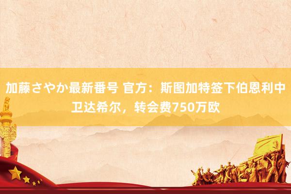 加藤さやか最新番号 官方：斯图加特签下伯恩利中卫达希尔，转会费750万欧