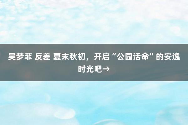 吴梦菲 反差 夏末秋初，开启“公园活命”的安逸时光吧→