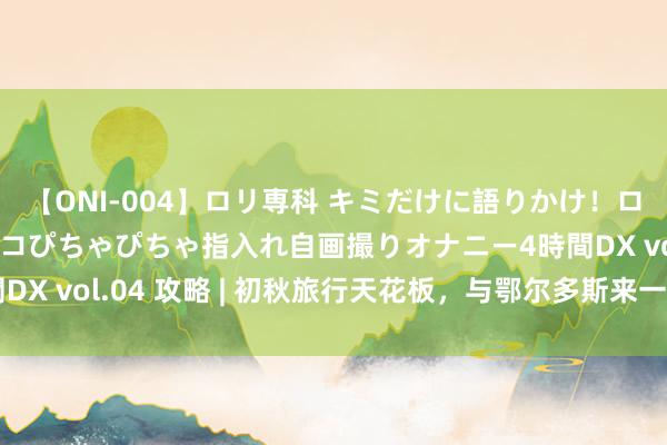 【ONI-004】ロリ専科 キミだけに語りかけ！ロリっ娘20人！オマ●コぴちゃぴちゃ指入れ自画撮りオナニー4時間DX vol.04 攻略 | 初秋旅行天花板，与鄂尔多斯来一场秋日重逢！