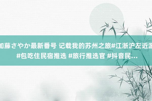 加藤さやか最新番号 记载我的苏州之旅#江浙沪左近游 #包吃住民宿推选 #旅行推选官 #抖音民...