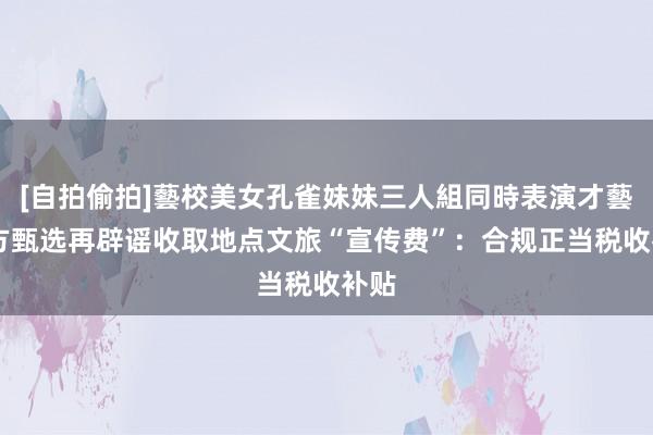 [自拍偷拍]藝校美女孔雀妹妹三人組同時表演才藝 东方甄选再辟谣收取地点文旅“宣传费”：合规正当税收补贴