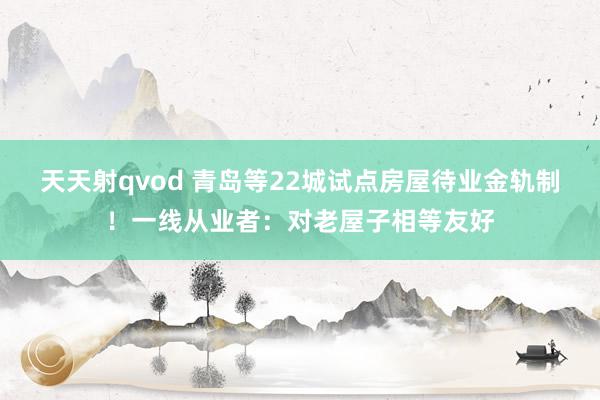 天天射qvod 青岛等22城试点房屋待业金轨制！一线从业者：对老屋子相等友好