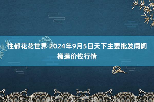 性都花花世界 2024年9月5日天下主要批发阛阓榴莲价钱行情