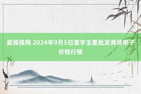 爱操操网 2024年9月5日寰宇主要批发商场椰子价钱行情