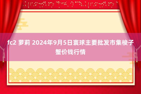 fc2 萝莉 2024年9月5日寰球主要批发市集梭子蟹价钱行情