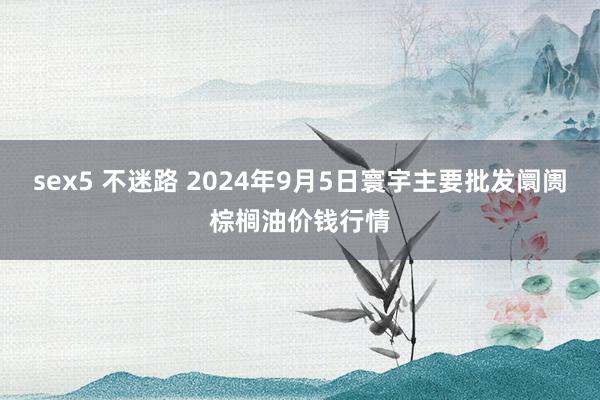 sex5 不迷路 2024年9月5日寰宇主要批发阛阓棕榈油价钱行情