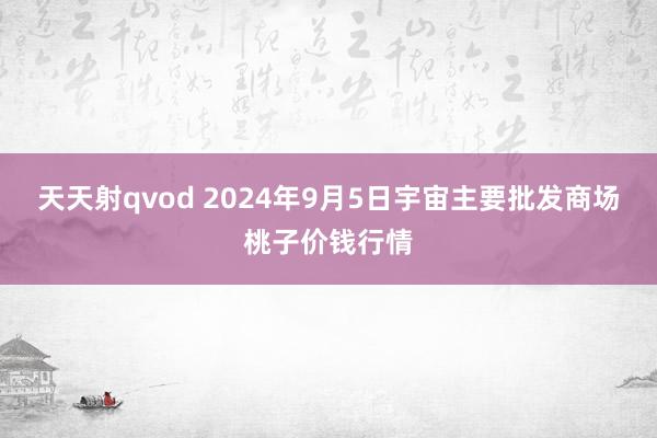 天天射qvod 2024年9月5日宇宙主要批发商场桃子价钱行情