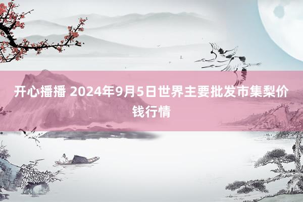 开心播播 2024年9月5日世界主要批发市集梨价钱行情