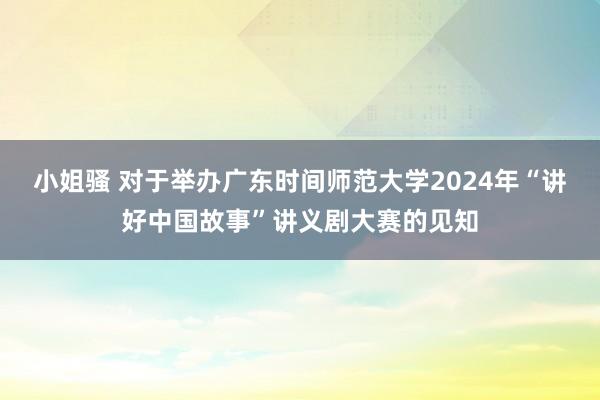 小姐骚 对于举办广东时间师范大学2024年“讲好中国故事”讲义剧大赛的见知