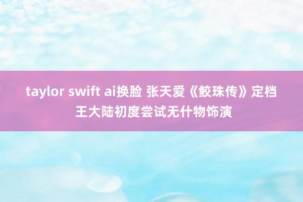 taylor swift ai换脸 张天爱《鲛珠传》定档 王大陆初度尝试无什物饰演