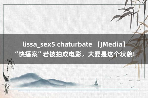 lissa_sex5 chaturbate 【JMedia】“快播案”若被拍成电影，大要是这个状貌!