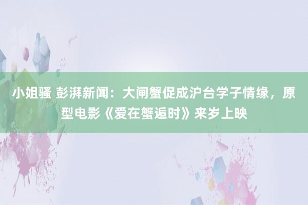 小姐骚 彭湃新闻：大闸蟹促成沪台学子情缘，原型电影《爱在蟹逅时》来岁上映