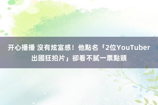 开心播播 沒有炫富感！他點名「2位YouTuber出國狂拍片」卻看不膩　一票點頭