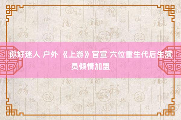 你好迷人 户外 《上游》官宣 六位重生代后生演员倾情加盟