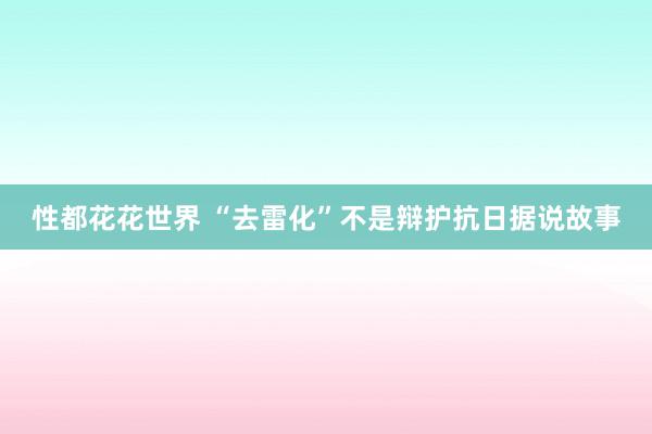 性都花花世界 “去雷化”不是辩护抗日据说故事