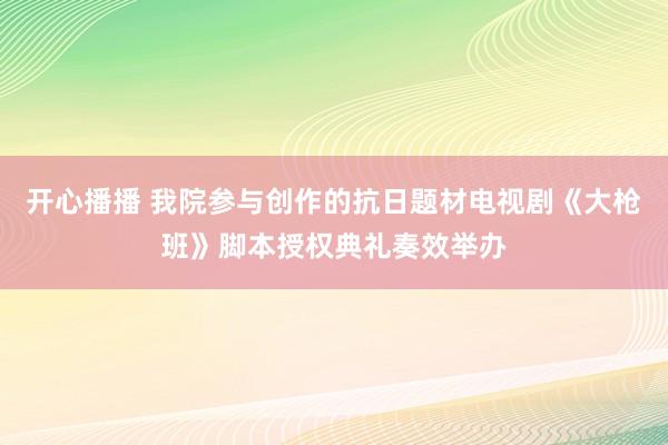 开心播播 我院参与创作的抗日题材电视剧《大枪班》脚本授权典礼奏效举办