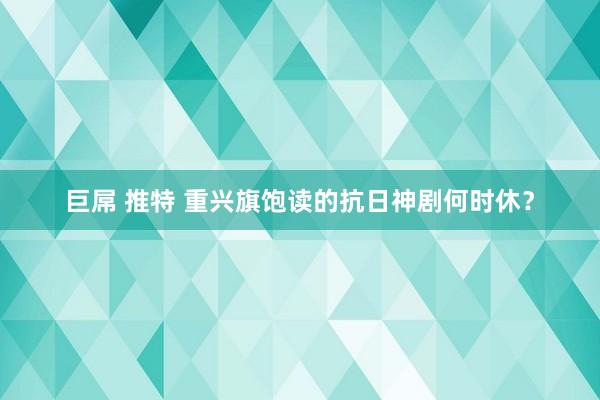 巨屌 推特 重兴旗饱读的抗日神剧何时休？