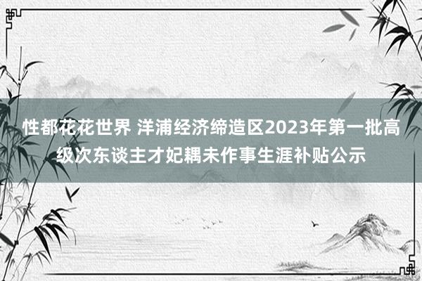 性都花花世界 洋浦经济缔造区2023年第一批高级次东谈主才妃耦未作事生涯补贴公示