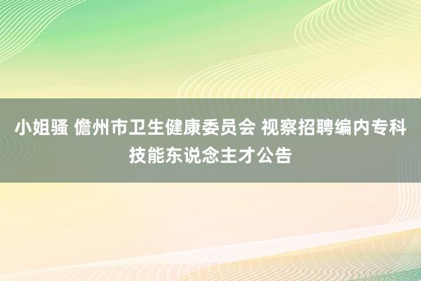 小姐骚 儋州市卫生健康委员会 视察招聘编内专科技能东说念主才公告