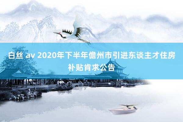 白丝 av 2020年下半年儋州市引进东谈主才住房补贴肯求公告