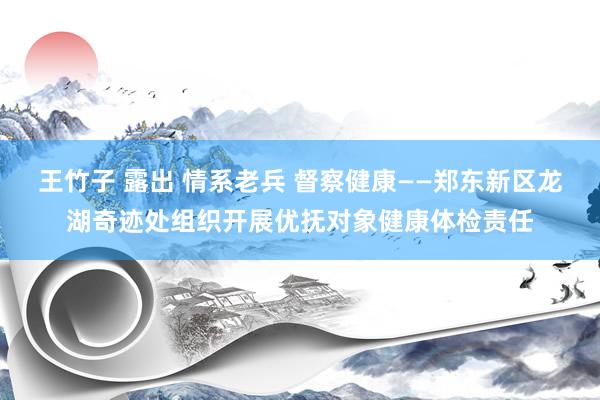 王竹子 露出 情系老兵 督察健康——郑东新区龙湖奇迹处组织开展优抚对象健康体检责任