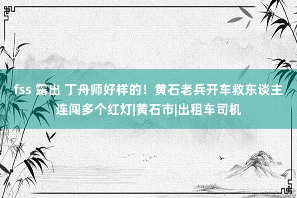 fss 露出 丁舟师好样的！黄石老兵开车救东谈主连闯多个红灯|黄石市|出租车司机