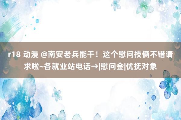 r18 动漫 @南安老兵能干！这个慰问技俩不错请求啦~各就业站电话→|慰问金|优抚对象