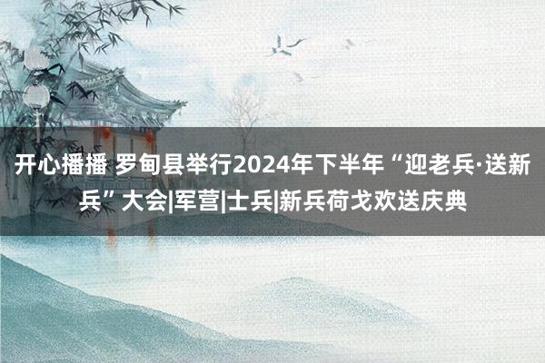 开心播播 罗甸县举行2024年下半年“迎老兵·送新兵”大会|军营|士兵|新兵荷戈欢送庆典