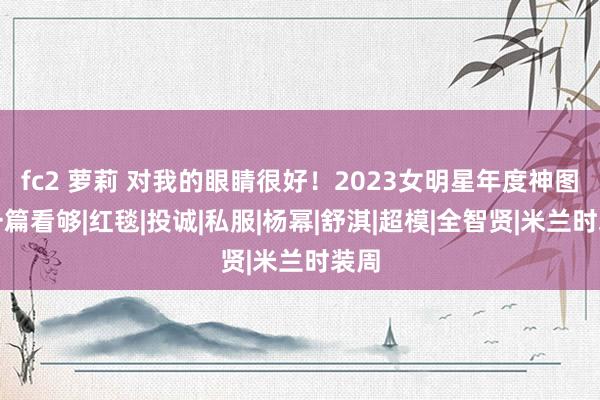 fc2 萝莉 对我的眼睛很好！2023女明星年度神图，一篇看够|红毯|投诚|私服|杨幂|舒淇|超模|全智贤|米兰时装周