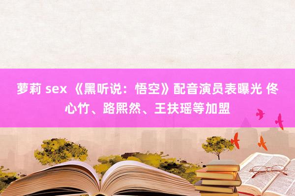 萝莉 sex 《黑听说：悟空》配音演员表曝光 佟心竹、路熙然、王扶瑶等加盟