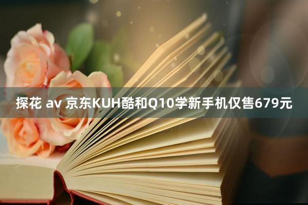 探花 av 京东KUH酷和Q10学新手机仅售679元