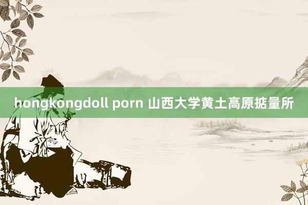 hongkongdoll porn 山西大学黄土高原掂量所