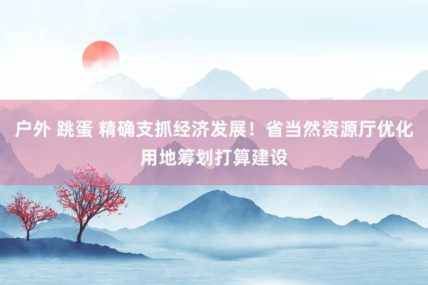 户外 跳蛋 精确支抓经济发展！省当然资源厅优化用地筹划打算建设