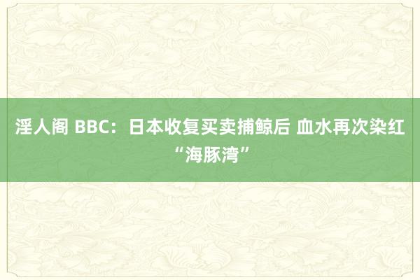 淫人阁 BBC：日本收复买卖捕鲸后 血水再次染红“海豚湾”