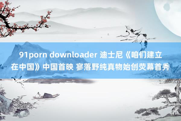 91porn downloader 迪士尼《咱们建立在中国》中国首映 寥落野纯真物始创荧幕首秀